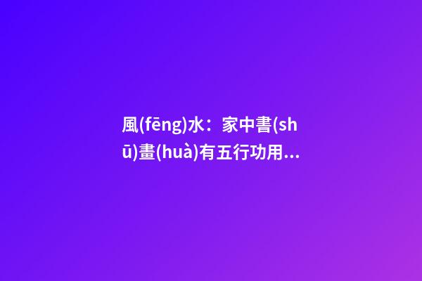 風(fēng)水：家中書(shū)畫(huà)有五行功用，這些掛畫(huà)禁忌不可不知！